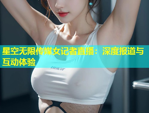 星空无限传媒女记者直播：深度报道与互动体验