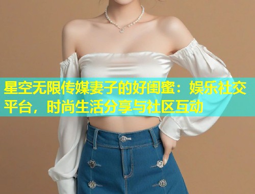 星空无限传媒妻子的好闺蜜：娱乐社交平台，时尚生活分享与社区互动