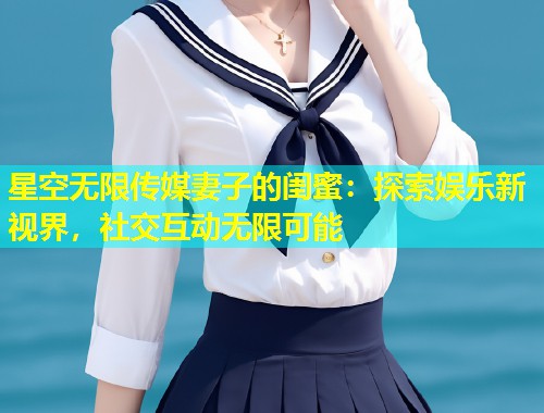 星空无限传媒妻子的闺蜜：探索娱乐新视界，社交互动无限可能