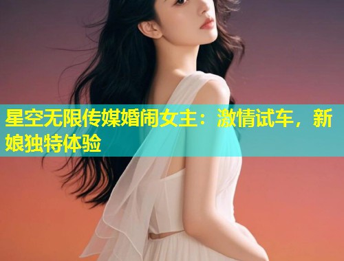 星空无限传媒婚闹女主：激情试车，新娘独特体验
