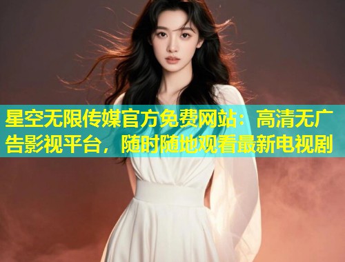 星空无限传媒官方免费网站：高清无广告影视平台，随时随地观看最新电视剧