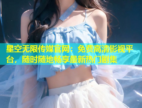 星空无限传媒官网：免费高清影视平台，随时随地畅享最新热门剧集