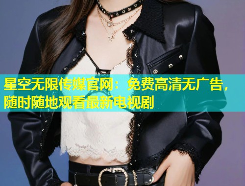 星空无限传媒官网：免费高清无广告，随时随地观看最新电视剧