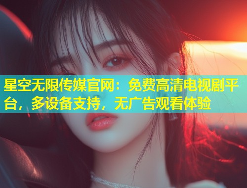 星空无限传媒官网：免费高清电视剧平台，多设备支持，无广告观看体验