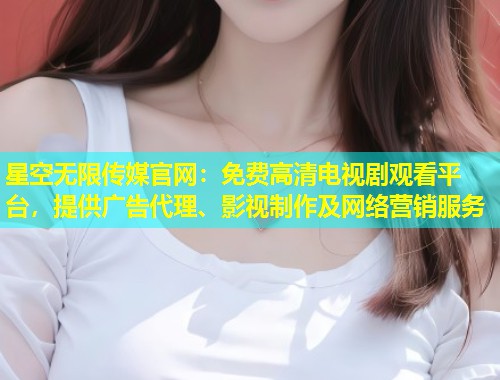星空无限传媒官网：免费高清电视剧观看平台，提供广告代理、影视制作及网络营销服务