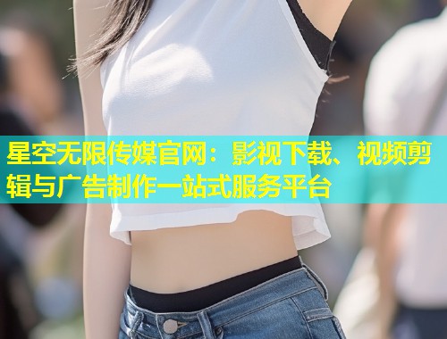 星空无限传媒官网：影视下载、视频剪辑与广告制作一站式服务平台