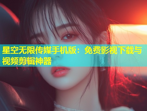 星空无限传媒手机版：免费影视下载与视频剪辑神器