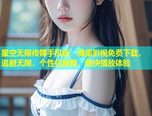 星空无限传媒手机版：海量影视免费下载，追剧无限，个性化推荐，畅快播放体验