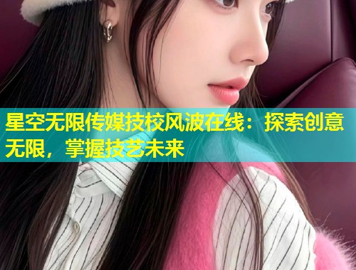 星空无限传媒技校风波在线：探索创意无限，掌握技艺未来