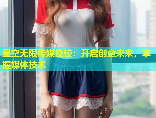 星空无限传媒技校：开启创意未来，掌握媒体技术  第2张