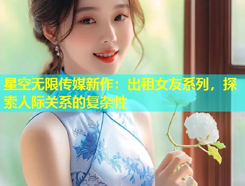星空无限传媒新作：出租女友系列，探索人际关系的复杂性
