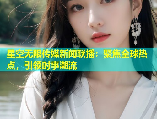 星空无限传媒新闻联播：聚焦全球热点，引领时事潮流