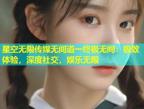 星空无限传媒无间道一终极无间：极致体验，深度社交，娱乐无限