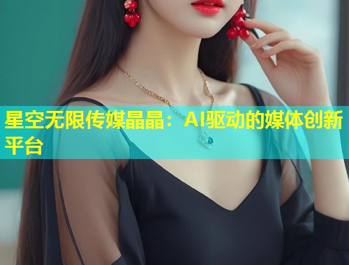 星空无限传媒晶晶：AI驱动的媒体创新平台