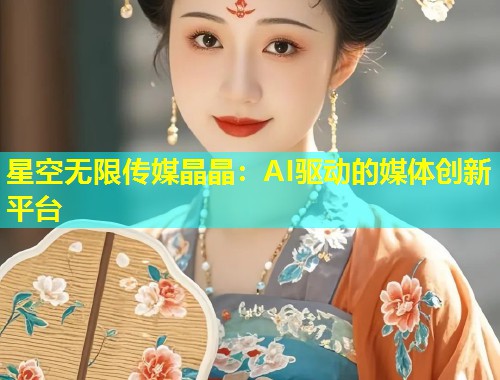 星空无限传媒晶晶：AI驱动的媒体创新平台  第2张
