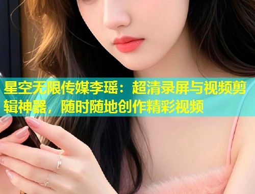 星空无限传媒李瑶：超清录屏与视频剪辑神器，随时随地创作精彩视频