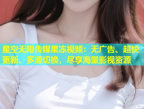 星空无限传媒果冻视频：无广告、超快更新、多源切换，尽享海量影视资源