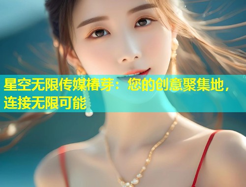 星空无限传媒椿芽：您的创意聚集地，连接无限可能  第2张