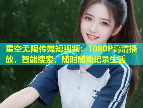 星空无限传媒短视频：1080P高清播放，智能搜索，随时随地记录生活