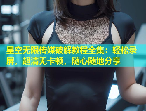 星空无限传媒破解教程全集：轻松录屏，超清无卡顿，随心随地分享