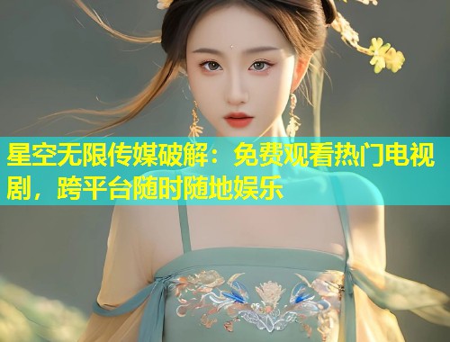 星空无限传媒破解：免费观看热门电视剧，跨平台随时随地娱乐
