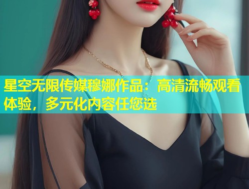 星空无限传媒穆娜作品：高清流畅观看体验，多元化内容任您选
