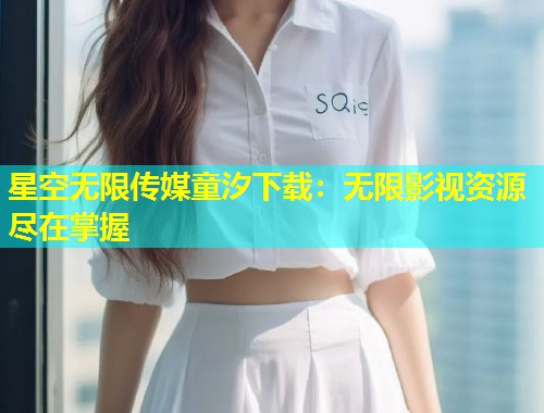 星空无限传媒童汐下载：无限影视资源尽在掌握