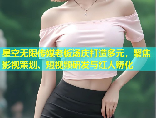 星空无限传媒老板汤庆打造多元，聚焦影视策划、短视频研发与红人孵化