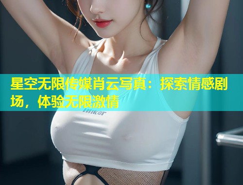 星空无限传媒肖云写真：探索情感剧场，体验无限激情