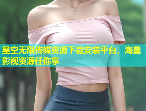 星空无限传媒资源下载安装平台，海量影视资源任你享