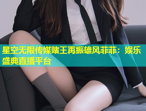 星空无限传媒赌王再振雄风菲菲：娱乐盛典直播平台