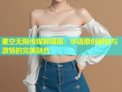 星空无限传媒郭瑶瑶：华语原创剧情与激情的完美融合