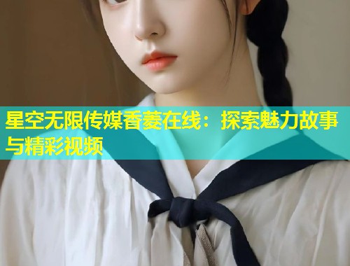 星空无限传媒香菱在线：探索魅力故事与精彩视频