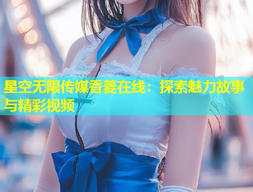 星空无限传媒香菱在线：探索魅力故事与精彩视频  第2张