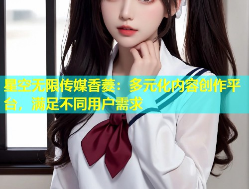 星空无限传媒香菱：多元化内容创作平台，满足不同用户需求