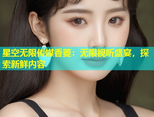 星空无限传媒香菱：无限视听盛宴，探索新鲜内容