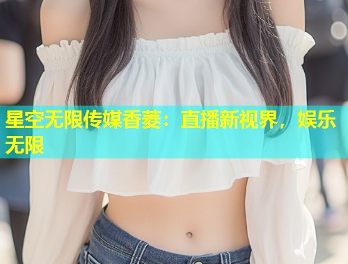 星空无限传媒香菱：直播新视界，娱乐无限