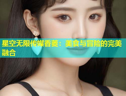 星空无限传媒香菱：美食与冒险的完美融合