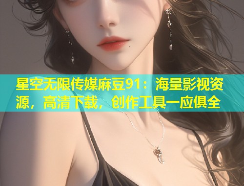星空无限传媒麻豆91：海量影视资源，高清下载，创作工具一应俱全