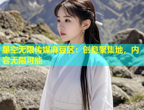 星空无限传媒麻豆区：创意聚集地，内容无限可能