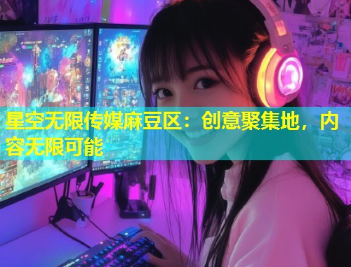 星空无限传媒麻豆区：创意聚集地，内容无限可能  第2张