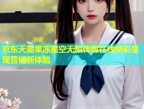 京东天美果冻星空无限传媒在线精彩呈现营销新体验