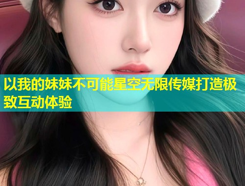 以我的妹妹不可能星空无限传媒打造极致互动体验