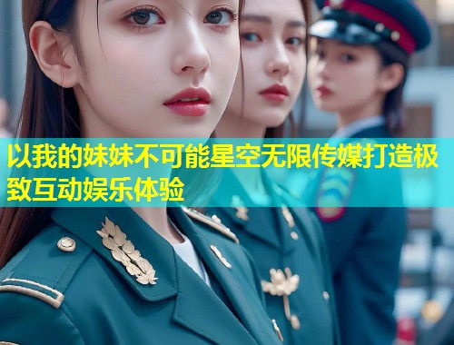 以我的妹妹不可能星空无限传媒打造极致互动娱乐体验