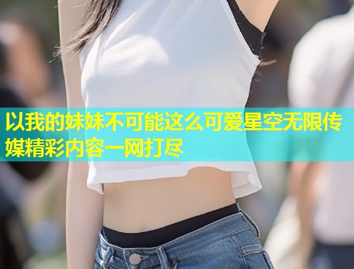 以我的妹妹不可能这么可爱星空无限传媒精彩内容一网打尽