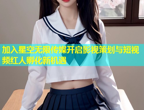 加入星空无限传媒开启影视策划与短视频红人孵化新机遇