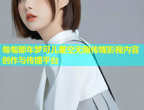 匆匆那年梦可儿星空无限传媒影视内容创作与传播平台