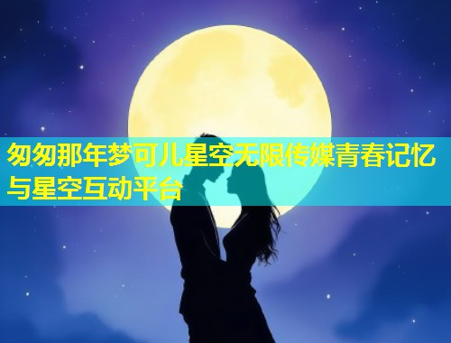 匆匆那年梦可儿星空无限传媒青春记忆与星空互动平台