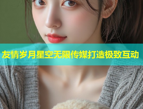 友情岁月星空无限传媒打造极致互动