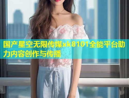 国产星空无限传媒xk8101全能平台助力内容创作与传播